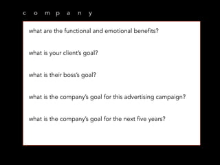 c o m p a n y
what are the functional and emotional benefits?
what is your client’s goal?
what is their boss’s goal?
what is the company’s goal for this advertising campaign?
what is the company’s goal for the next five years?
 