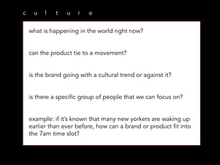 c u l t u r e
what is happening in the world right now?
can the product tie to a movement?
is the brand going with a cultural trend or against it?
is there a specific group of people that we can focus on?
example: if it’s known that many new yorkers are waking up
earlier than ever before, how can a brand or product fit into
the 7am time slot?
 