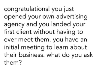 congratulations! you just
opened your own advertising
agency and you landed your
first client without having to
ever meet them. you have an
initial meeting to learn about
their business. what do you ask
them?
 