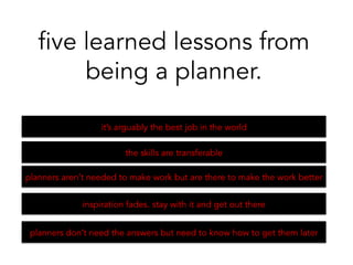 it’s arguably the best job in the world
five learned lessons from
being a planner.
the skills are transferable 	
  
planners aren’t needed to make work but are there to make the work better	
  
inspiration fades. stay with it and get out there 	
  
planners don’t need the answers but need to know how to get them later	
  
 