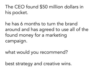 The CEO found $50 million dollars in
his pocket.
he has 6 months to turn the brand
around and has agreed to use all of the
found money for a marketing
campaign.
what would you recommend?
best strategy and creative wins.
 