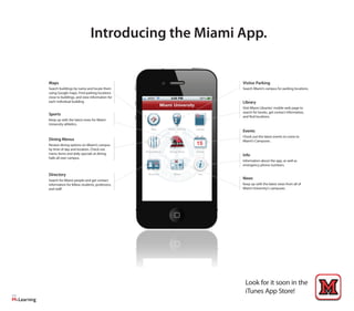 Look for it soon in the
iTunes App Store!
Introducing the Miami App.
Maps
Search buildings by name and locate them
using Google maps. Find parking locations
close to buildings, and view information for
each individual building.
Sports
Keep up with the latest news for Miami
University athletics.
Dining Menus
Review dining options on Miami’s campus
by time of day and location. Check out
menu items and daily specials at dining
halls all over campus.
Directory
Search for Miami people and get contact
information for fellow students, professors,
and staff.
News
Keep up with the latest news from all of
Miami University’s campuses.
Visitor Parking
Search Miami’s campus for parking locations.
Library
Visit MIami Libraries’ mobile web page to
search for books, get contact information,
and find locations.
Events
Check out the latest events to come to
Miami’s Campuses.
Info
Information about the app, as well as
emergency phone numbers.
 