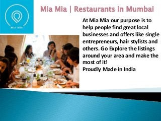 At Mia Mia our purpose is to
help people find great local
businesses and offers like single
entrepreneurs, hair stylists and
others. Go Explore the listings
around your area and make the
most of it!
Proudly Made in India
Mia Mia | Restaurants in Mumbai
 