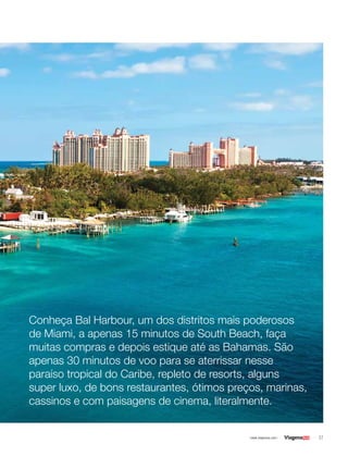 37| www.viagenssa.com |
Conheça Bal Harbour, um dos distritos mais poderosos
de Miami, a apenas 15 minutos de South Beach, faça
muitas compras e depois estique até as Bahamas. São
apenas 30 minutos de voo para se aterrissar nesse
paraíso tropical do Caribe, repleto de resorts, alguns
super luxo, de bons restaurantes, ótimos preços, marinas,
cassinos e com paisagens de cinema, literalmente.
 