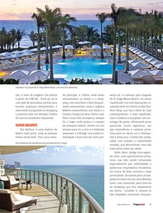 39| www.viagenssa.com |
da principal, a Collins, onde estão
concentrados os hotéis, e o shop-
ping, com seus bons e bem frequen-
tados restaurantes, como o asiático
Makoto (maravilhoso, por sinal) e o
italiano Carpaccio (este último com
filas e mais filas de espera), sempre
foi o lugar onde pulsou o coração
do tranquilo distrito. Porém, de uns
tempos para cá, a arte e a hotelaria
passaram a interagir com maior in-
tensidade e hoje marcam forte pre-
ção, à base de oxigênio (há preços
a partir de US$ 46). Você sai de lá
com pele de porcelana, pronta para
encarar qualquer compromisso. E
está sendo inaugurada no shopping
a primeira loja nos Estados Unidos
da marca canadense Dsquared2.
SUPERRESORTS
Bal Harbour é uma espécie de
Miami mais privé, onde as pessoas
vivem muito bem. Tem uma aveni-
sença ali. A começar pela chegada
do St. Regis Miami Beach, um resort
classificado com seis diamantes, lo-
calizado bem em frente ao Bal Har-
bour Shop, que faz a linha do luxo
contemporâneo: é todo espelhado,
claro, moderno e equipado com tec-
nologia de ponta. Oferecendo praia
particular, muita segurança, um
spa maravilhoso e cabanas priva-
tivas para se tomar sol e champa-
nhe à beira-mar, o hotel tem suítes,
todas com amplas e confortáveis
sacadas, que descortinam uma das
mais belas vistas da cidade.
Além disso, abriga uma segun-
da torre, com apartamentos priva-
tivos, que vêm sendo comprados
especialmente por celebridades e
poderosos empresários brasileiros,
em busca de bons serviços e mais
privacidade. Os mimos para os hós-
pedes incluem até um carro Bentley
preto, com motorista, para levá-los
ao shopping, que fica exatamente
em frente – acredite! E, mesmo os
não hóspedes costumam frequen-
Entardecer na piscina do St. Regis Miami Beach, um resort seis diamantes
Vista fantástica da varanda da suíte presidencial do St. Regis
 