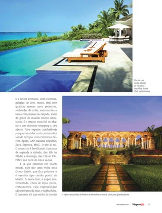 41| www.viagenssa.com |
e a Lenox avenues). Com cinemas,
galerias de arte, teatro, tem sete
quadras apenas para pedestres,
recheadas de cafés, restaurantes e
bares com mesas na calçada, além
de gente do mundo inteiro circu-
lando. É o retrato mais fiel de Mia-
mi e um delicioso shopping a céu
aberto. Use sapatos confortáveis
porque vai andar muito, entrando e
saindo de lojas, como Victoria´s Se-
cret, Apple, GAP, Banana Republic,
Zara, Sephora, MAC... e por aí vai.
O comércio é fervilhante: funciona
de segunda a sábado, das 10h às
21h30, e domingo, das 11h às 19h.
Difícil sair de lá de mãos vazias.
E já que estamos em South
Beach, vale dar uma volta pela
Ocean Drive, que fica próxima e
é avenida tipo cartão postal de
Miami. À beira-mar, é super mo-
vimentada, cheia de lojas, bares,
restaurantes, cuja especialidade
são os frutos do mar, e nightclubs.
É também ali que estão os hotéis
Piscina com
borda infinita
do exclusivo
One&Only Ocean
Club, nas Bahamas
A réplica dos jardins do Palácio de Versalhes no resort, ideal para grandes festas
 