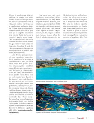 43| www.viagenssa.com |
últimos 50 anos), porque ali a pri-
vacidade e o sossego estão inclu-
ídos no sofisticado cardápio de la-
zer. São 105 confortáveis suítes e
villas, com piscinas privativas, que
se espalham em ambientes distin-
tos. O resort é tão grande que ofe-
rece bicicletas e carrinhos de golfe
para que os hóspedes circulem na
área externa. Basta você avisar a
recepção e alguém vem te buscar.
Cada hóspede também fica sob os
cuidados exclusivos de um mordo-
mo, que vai ajudá-lo em tudo o que
for preciso. E todo final de tarde são
colocados nas suítes champanhe e
morangos frescos. O serviço, real-
mente, é cinco estrelas.
Além de uma paisagem incrí-
vel, com coqueiros e espreguiça-
deiras espalhados no gramado a
poucos metros da praia, piscina de
frente para o mar, quadras de tê-
nis e campos de golfe, o resort tem
outros diferenciais, como uma ré-
plica dos jardins do Palácio de Ver-
salhes, na França, onde são reali-
zadas grandes festas. Lindo para
ser contemplado tanto durante o
dia, quanto à noite, todo ilumina-
do. Sem falar no spa, com trata-
mentos e massagens de Bali, e na
gastronomia, contemporânea, exó-
tica e refinada, criada pelo famoso
chef Jean-Georges Vongerichten. O
conceito ali é passar o maior tempo
possível se divertindo durante os
ensolarados dias – oferece mergu-
lho, snorkeling, windsurf e passeios
de iate pelas ilhas – e no final da
tarde, relaxar na varanda da suíte,
ouvindo apenas o barulho do mar e
do vento. As diárias são a partir de
US$ 1,085. oceanclub.oneandon-
lyresorts.com
Para quem quer mais movi-
mento, uma outra opção é o Atlan-
tis Paradise Island, um mega resort,
inspirado na mítica Atlântida, com
três torres, que comportam até 3,6
mil hóspedes, piscinas, um aquário
gigante subterrâneo, com mais de
50 mil espécies de peixes e o Aqua-
venture, um dos parques aquáticos
mais famosos mundo afora. De
fato, ali tudo é no aumentativo: são
11 piscinas, um rio artificial com
ondas, um tobogã em forma de
templo maia, de onde se despenca
de 18 metros em alta velocidade.
Mas uma das melhores experiên-
cias mesmo acontece em Dolphin
Cay, uma praia artificial com cerca
de 7 milhões de galões de água do
mar cristalina, onde você pode inte-
ragir com os golfinhos e até ganhar
um beijo na boca de um deles. O re-
Marinas exclusivas para explorar as águas cristalinas do Caribe
O fundo do mar das Bahamas: playground para mergulhadores
 