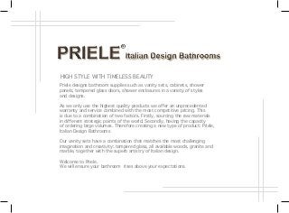 Priele designs bathroom supplies such as vanity sets, cabinets, shower
panels, tempered glass doors, shower enclosures in a variety of styles
and designs.
As we only use the highest quality products we offer an unprecedented
warranty and service combined with the most competitive pricing. This
is due to a combination of two factors. Firstly, sourcing the raw materials
in different strategic points of the world. Secondly, having the capacity
of ordering large volumes. Therefore creating a new type of product: Priele,
Italian Design Bathrooms
Our vanity sets have a combination that matches the most challenging
imagination and creativity: tempered glass, all available woods, granite and
marble, together with the superb artistry of Italian design.
Welcome to Priele.
We will ensure your bathroom rises above your expectations.
HIGH STYLE WITH TIMELESS BEAUTY
 