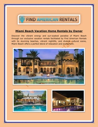 Miami Beach Vacation Home Rentals by Owner
Discover the vibrant energy and sun-soaked paradise of Miami Beach
through our exclusive vacation rentals facilitated by Find American Rentals
with its stunning beaches, vibrant nightlife, and diverse cultural scene,
Miami Beach offers a perfect blend of relaxation and excitement.
 