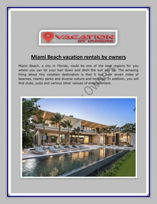 Miami Beach vacation rentals by owners
Miami Beach, a city in Florida, could be one of the best regions for you
where you can let your hair down and ditch the suit and tie. The amazing
thing about this vacation destination is that it has over seven miles of
beaches, twenty parks and diverse culture and heritage. In addition, you will
find clubs, pubs and various other venues of entertainment.
 