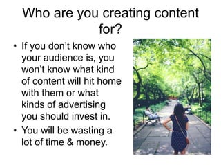Who are you creating content
for?
• If you don’t know who
your audience is, you
won’t know what kind
of content will hit home
with them or what
kinds of advertising
you should invest in.
• You will be wasting a
lot of time & money.
 