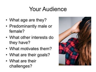 Your Audience
• What age are they?
• Predominantly male or
female?
• What other interests do
they have?
• What motivates them?
• What are their goals?
• What are their
challenges?
 