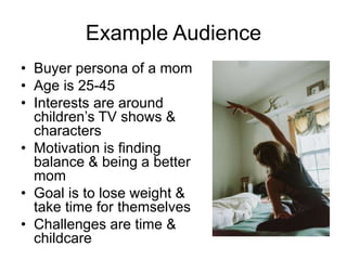Example Audience
• Buyer persona of a mom
• Age is 25-45
• Interests are around
children’s TV shows &
characters
• Motivation is finding
balance & being a better
mom
• Goal is to lose weight &
take time for themselves
• Challenges are time &
childcare
 