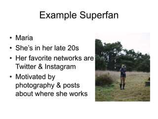 Example Superfan
• Maria
• She’s in her late 20s
• Her favorite networks are
Twitter & Instagram
• Motivated by
photography & posts
about where she works
 