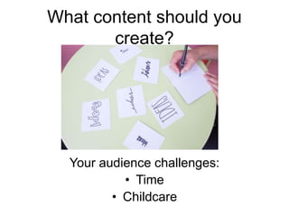 What content should you
create?
Your audience challenges:
• Time
• Childcare
 