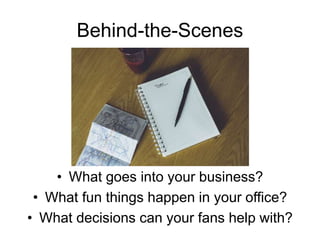 Behind-the-Scenes
• What goes into your business?
• What fun things happen in your office?
• What decisions can your fans help with?
 