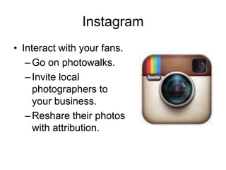 Instagram
• Interact with your fans.
–Go on photowalks.
–Invite local
photographers to
your business.
–Reshare their photos
with attribution.
 