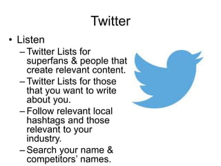 Twitter
• Listen
– Twitter Lists for
superfans & people that
create relevant content.
– Twitter Lists for those
that you want to write
about you.
– Follow relevant local
hashtags and those
relevant to your
industry.
– Search your name &
competitors’ names.
 