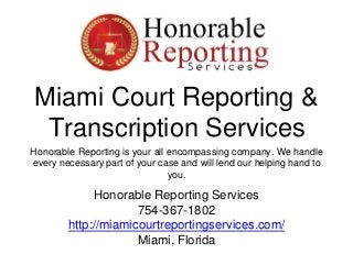 Miami Court Reporting &
Transcription Services
Honorable Reporting is your all encompassing company. We handle
every necessary part of your case and will lend our helping hand to
you.
Honorable Reporting Services
754-367-1802
http://miamicourtreportingservices.com/
Miami, Florida
 