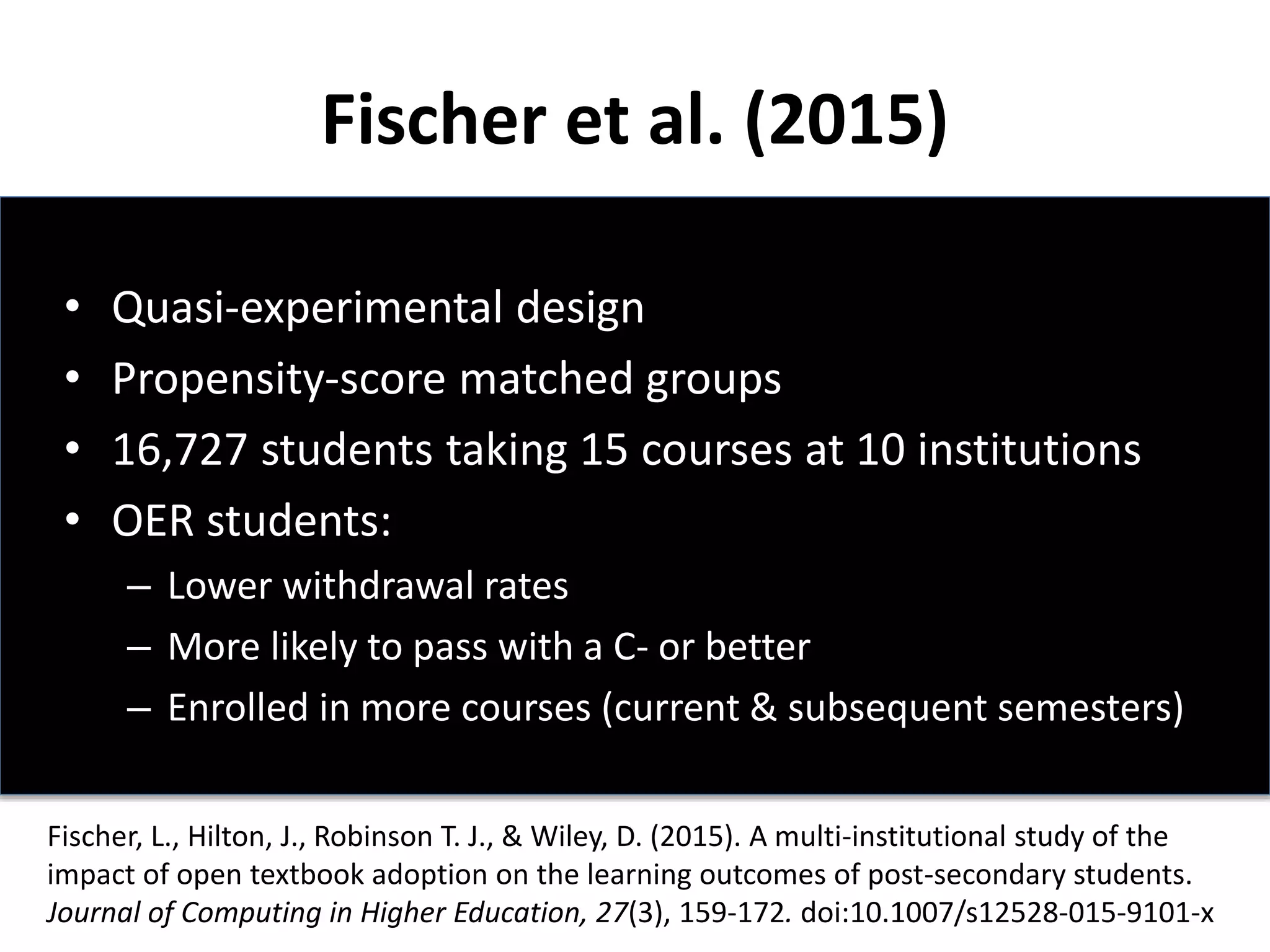 Fischer et al. (2015)
• Quasi-experimental design
• Propensity-score matched groups
• 16,727 students taking 15 courses at 10 institutions
• OER students:
– Lower withdrawal rates
– More likely to pass with a C- or better
– Enrolled in more courses (current & subsequent semesters)
Fischer, L., Hilton, J., Robinson T. J., & Wiley, D. (2015). A multi-institutional study of the
impact of open textbook adoption on the learning outcomes of post-secondary students.
Journal of Computing in Higher Education, 27(3), 159-172. doi:10.1007/s12528-015-9101-x
 