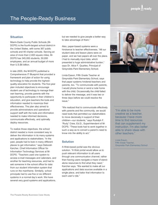 The People-Ready Business


Situation                                        but we needed to give people a better way
                                                 to take advantage of them.”
Miami-Dade County Public Schools (M-
DCPS) is the fourth-largest school district in   Also, paper-based systems were a
the United States, with some 367 public          hindrance to teacher effectiveness. “All our
schools and 40 charter schools. Serving an       student data and lesson plans were on
area of more than 2,400 square miles, M-         paper, and we had papers all over the place.
DCPS has 345,000 students, 50,000                I had to manually input data, which
employees, and an annual budget of more          presented a huge administrative burden,”
than U.S.$6 billion.                             says Dr. Alice F. Quarles, Principal of
                                                 Greynolds Park Elementary School.
In late 2005, the M-DCPS published a
Comprehensive IT Blueprint that provided a       Linda Eason, Fifth Grade Teacher at
framework and plan of action for using           Greynolds Park Elementary School, says
technology to help provide the highest-          that paper systems hindered teachers and
quality education for students. The five-year    parents, too. “To communicate with parents,
plan included objectives to encourage            I would phone home or send a note home
student use of technology to manage their        with the child. Occasionally the child failed
own learning, provide parents with the           to deliver the message, and it was two or
opportunity to participate in their children’s   three days before we could resolve the
education, and give teachers the tools and       issue.”
information needed to maximize their
effectiveness. The plan also aimed to            “We realized that to communicate effectively
provide administrators and operations/           with parents and the community, we would            “I’m able to be more
support staff with the tools and information     need tools that permitted our stakeholders          creative as a teacher,
needed to make informed decisions,               to move decisively in support of their              because I have more
communicate effectively, and optimally           children—our students,” says Rudolph F.             time to find resources
deploy resources.                                “Rudy” Crew, Ed.D., Superintendent of M-            that can supplement my
                                                 DCPS. “These tools had to work together in          instruction. I’m also better
To realize those objectives, the school          such a way as to convert a parent’s need to         able to share ideas with
district needed a more consistent way to         know into the ability to act.”                      other teachers.”
deliver the information in its many systems
and applications to stakeholders. “In the
                                                                                                     Linda Eason,
past, people had to look in many different       Solution                                            Fifth Grade Teacher,
places to get information,” says Deborah                                                             Greynolds Park Elementary School
                                                 A Web-based portal was the obvious
Karcher, Chief Information Officer for
                                                 solution. “A Web portal would allow us to
Information Technology Services at M-
                                                 push relevant information to all users
DCPS. “Teachers used one system to
                                                 through one communication channel, rather
access e-mail messages and calendars, and
                                                 than having users navigate a maze of stand-
another for teaching resources, and had to
                                                 alone resources to find what they need,”
ask someone in the school office for data
                                                 Karcher says. “We wanted to make all our
from our student information system that
                                                 applications and data sources available in a
runs on the mainframe. Similarly, school
                                                 single place, and tailor that information to
principals had to use five or six different
                                                 each user’s role.”
systems in a normal day’s work. We have
several very good systems and applications,




The People-Ready Business Case Study                                                             2
 