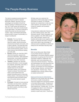 The People-Ready Business


The district considered several options for        All these users can customize the
implementing the portal but selected               appearance of their portal pages to display
Microsoft® software, because of its cost           information of interest. For example,
advantages and its ability to fit with the         teachers can include links to video and text
district’s existing IT infrastructure and skill    used in lessons, and students can add
set. The IT staff worked with teachers to          content for research and homework
refine the vision, then built a functional pilot   assignments.
in just eight weeks. The district continued to
expand the portal over the next several            Using extensive collaboration features such
months. Today, the M-DCPS districtwide             as online meeting spaces, team sites,
portal provides a range of functionality to a      discussion groups, instant messaging, and
range of constituents:                             alerts (available in the 2007-2008 school
                                                   year), staff, educators, parents, and
   Students. From any Internet                    students will be able to work together more
    connection, students can view their            closely. To alleviate information overload,
    class list, grades, stored documents,          users will be able to take advantage of
    school announcements and events, and           extensive search capabilities to quickly and
    a district calendar. The portal also links     easily find the information that they need.
    to the district’s instructional content, an                                                     Executive Biography
    online student-advising system, and an                                                          Deborah Karcher is the Chief
    online resource that reinforces reading
                                                   Benefits                                         Information Officer at the Office of
                                                                                                    Information Technology for Miami-
    and math skills.                               With its new Web portal, Miami-Dade              Dade County Public Schools. Karcher
   Parents. Parents can view their child’s        County Public Schools is helping all             has also worked at Amadeus and
    class list and grades, assignments,            stakeholders in the district influence student   Motorola in customer support,
    school bus information, state graduation       achievement, by giving users the tools and       training, quality assurance, and
    requirements, immunization guidelines,         information needed to collaborate more           program management. She earned a
    and links to many other resources.             effectively, work more productively, and         Bachelor of Business Administration
   Teachers. Teachers can view their              make more informed decisions. “Teachers          and a Master of Public Administration
    personal information; e-mail messages                                                           from Florida International University.
                                                   and administrators are more productive and
    and calendar; stored files; class lists; a     effective; parents are participating more
    roster of students in each class;              actively; and students are more empowered
    detailed data from the Student                 to help manage, influence, and direct their
    Information System; and a graphical            own educations,” Karcher says. “These
    “student scorecard” that shows each            capabilities have a strong, positive impact
    child’s current performance and                on student achievement.”
    whether that performance is improving,
    holding steady, or decreasing over time.
    Instructional content and lesson plans         Improved Access to Information
                                                   Students can now monitor their own grades
    are on the portal, tailored to grade
                                                   and access a wealth of educational
    levels.
                                                   resources ranging from instructional content
   Principals. Principals can see personal
                                                   to the district library system. “Students can
    information and documents, calendars,
                                                   access instructional content to enrich their
    weekly district briefings, reports from
                                                   class experiences,” Quarles says. “It’s a way
    key district systems, and links to other
                                                   of engaging the class in more critical and
    relevant resources.
                                                   creative thinking. We’re empowering
                                                   students to teach each other.” Parents are



The People-Ready Business Case Study                                                                 3
 