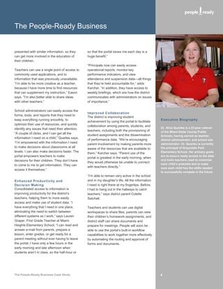 The People-Ready Business


presented with similar information, so they      so that the portal saves me each day is a
can get more involved in the education of        huge benefit.”
their children.
                                                 “Principals now can easily access
Teachers can use a single point of access to     operational reports, monitor key
commonly used applications, and to               performance indicators, and view
information that was previously unavailable.     attendance and suspension data—all things
“I’m able to be more creative as a teacher,      that they’re held accountable for,” adds
because I have more time to find resources       Karcher. “In addition, they have access to
that can supplement my instruction,” Eason       weekly briefings, which are how the district
says. “I’m also better able to share ideas       communicates with administrators on issues
with other teachers.”                            of importance.”

School administrators can easily access the
                                                 Improved Collaboration
forms, tools, and reports that they need to
                                                 The district is improving student
keep everything running smoothly, to                                                               Executive Biography
                                                 achievement by using the portal to facilitate
optimize their use of resources, and quickly
                                                 collaboration among parents, students, and
identify any issues that need their attention.                                                     Dr. Alice Quarles is a 23-year veteran
                                                 teachers, including both the provisioning of      of the Miami-Dade County Public
“A couple of clicks, and I can get all the
                                                 student assignments and the dissemination         Schools, having served as teacher,
information I need on a child,” Quarles says.
                                                 of performance data. “We’re encouraging           district administrator, and school site
“I’m empowered with the information I need                                                         administrator. Dr. Quarles is currently
                                                 parent involvement by making parents more
to make decisions about classrooms at all                                                          the principal of Greynolds Park
                                                 aware of the resources that are available to
levels. I can also make decisions faster. The                                                      Elementary School. Her primary goals
                                                 them,” Karcher says. “Parent use of the
portal empowers teachers to make                                                                   are to ensure ready access to the data
                                                 portal is greatest in the early morning, when
decisions for their children. They don’t have                                                      and tools teachers need to maximize
                                                 they would otherwise be unable to connect
to come to me to get information. They can                                                         each child’s potential and to make
                                                 with teachers directly.”                          sure each child has the skills needed
access it themselves.”
                                                                                                   to successfully compete in the future.
                                                 “I’m able to remain very active in the school
Enhanced Productivity and                        and in my daughter’s life. All the information
Decision Making                                  I need is right there at my fingertips. Before,
Consolidated access to information is            I had to hang out in the hallways to catch
improving productivity for the district’s        teachers,” says district parent Colette
teachers, helping them to more easily            Satchell.
access and make use of student data. “I
have everything that I need in one place,        Teachers and students can use digital
eliminating the need to switch between           workspaces to share files, parents can view
different systems as I work,” says Lauren        their children’s homework assignments, and
Graper, First Grade Teacher at Miami             district staff can share documents and
Heights Elementary School. “I can read and       prepare for meetings. People will soon be
answer e-mail from parents, prepare a            able to use the portal’s built-in workflow
lesson, enter grades, or get ready for a         capabilities to work together more effectively
parent meeting without ever having to leave      by automating the routing and approval of
the portal. I have only a few hours in the       forms and documents.
early morning and late afternoon when
students aren’t in class, so the half-hour or




The People-Ready Business Case Study                                                               4
 