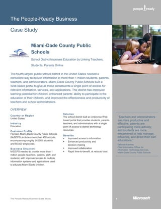 The People-Ready Business

Case Study

                    Miami-Dade County Public
                    Schools
                    School District Improves Education by Linking Teachers,
                    Students, Parents Online

The fourth-largest public school district in the United States needed a
consistent way to deliver information to more than 1 million students, parents,
teachers, and administrators. Miami-Dade County Public Schools built a
Web-based portal to give all these constituents a single point of access for
relevant information, services, and applications. The district has improved
learning potential for children, enhanced parents’ ability to participate in the
education of their children, and improved the effectiveness and productivity of
teachers and school administrators.

OVERVIEW
                                                Solution
Country or Region
United States
                                                The school district built an enterprise Web-        “Teachers and administrators
                                                based portal that provides students, parents,       are more productive and
Industry                                        teachers, and administrators with a single          effective; parents are
Education                                       point of access to district technology              participating more actively;
                                                resources.                                          and students are more
Customer Profile
Florida’s Miami-Dade County Public Schools                                                          empowered to help manage,
                                                Benefits
(M-DCPS) includes more than 400 schools,          Improved access to information
                                                                                                    influence, and direct their own
encompassing roughly 345,000 students             Enhanced productivity and
                                                                                                    educations.”
and 50,000 employees.                              decision-making                                  Deborah Karcher,
                                                  Improved collaboration                           Chief Information Officer for
Business Situation                                                                                  Information Technology Services,
M-DCPS needed to provide more than 1              Rapid time-to-benefit, at reduced cost           Miami-Dade County Public Schools
million people (teachers, parents, staff, and
students) with improved access to multiple
information systems and applications used
to educate Miami-Dade children.




The People-Ready Business Case Study                                                            1
 