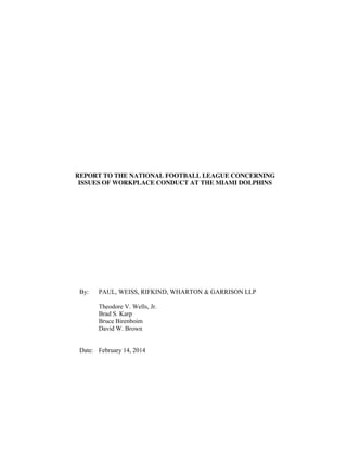 REPORT TO THE NATIONAL FOOTBALL LEAGUE CONCERNING
ISSUES OF WORKPLACE CONDUCT AT THE MIAMI DOLPHINS
By: PAUL, WEISS, RIFKIND, WHARTON & GARRISON LLP
Theodore V. Wells, Jr.
Brad S. Karp
Bruce Birenboim
David W. Brown
Date: February 14, 2014
 