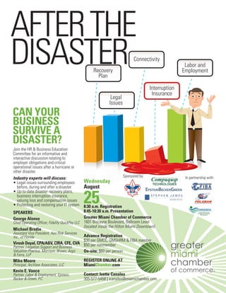 AFTER THE
DISASTER                                          Recovery
                                                    Plan
                                                                           Connectivity
                                                                                                     Labor and
                                                                                                    Employment

                                                                                     Interruption
                                                                                      Insurance
                                                             Legal
                                                            Issues
CAN YOUR
BUSINESS
SURVIVE A
DISASTER?
Join the HR & Business Education
Committee for an informative and
interactive discussion relating to
employer obligations and critical
operational issues after a hurricane or
other disaster.
                                                                         Sponsored by:               In partnership with:
Industry experts will discuss:
• Legal issues surrounding employees           Wednesday
   before, during and after a disaster         August

                                            25
• Up-to-date disaster recovery plans,
   business interruption insurance,
   valuing loss and compensation issues
• Protecting and restoring your IT system 8:30 a.m. Registration
SPEAKERS                                       8:45-10:30 a.m. Presentation
George Alonso                                  Greater Miami Chamber of Commerce
Chief Operating Officer, Fidelity QuickPay LLC 1601 Biscayne Boulevard, Ballroom Level
                                               (located inside the Hilton Miami Downtown)
Michael Brodie
Assistant Vice President, Aon Risk Services
Inc., of Florida                               Advance Registration
                                               $30 per GMCC, GMSHRM & FIBA member
Viresh Dayal, CPA/ABV, CIRA, CFE, CVA $50 per nonmember
Partner, Litigation Support and Business
Valuation Practice, Morrison, Brown, Argiz     On-site: $60 per person
& Farra, LLP
Mike Moore                                  REGISTER ONLINE AT
Principal, ArcView Associates, LLC          MiamiChamber.com
Kevin E. Vance
Partner, Labor & Employment, Epstein,       Contact: Ivette Canales
Becker & Green, P.C.                        305-577-5458 | icanales@miamichamber.com
 