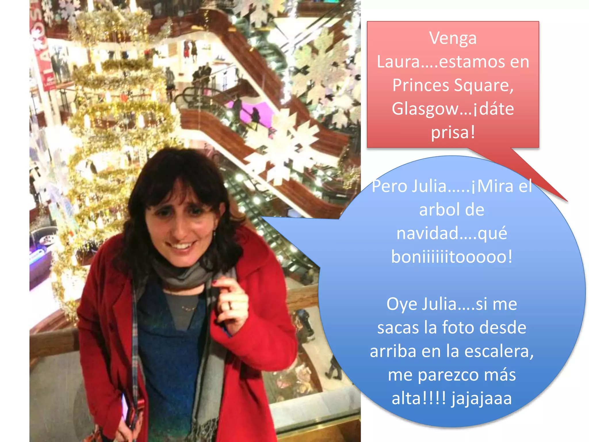 Venga
Laura….estamos en
Princes Square,
Glasgow…¡dáte
prisa!
Pero Julia…..¡Mira el
arbol de
navidad….qué
boniiiiiitooooo!
Oye Julia….si me
sacas la foto desde
arriba en la escalera,
me parezco más
alta!!!! jajajaaa
 