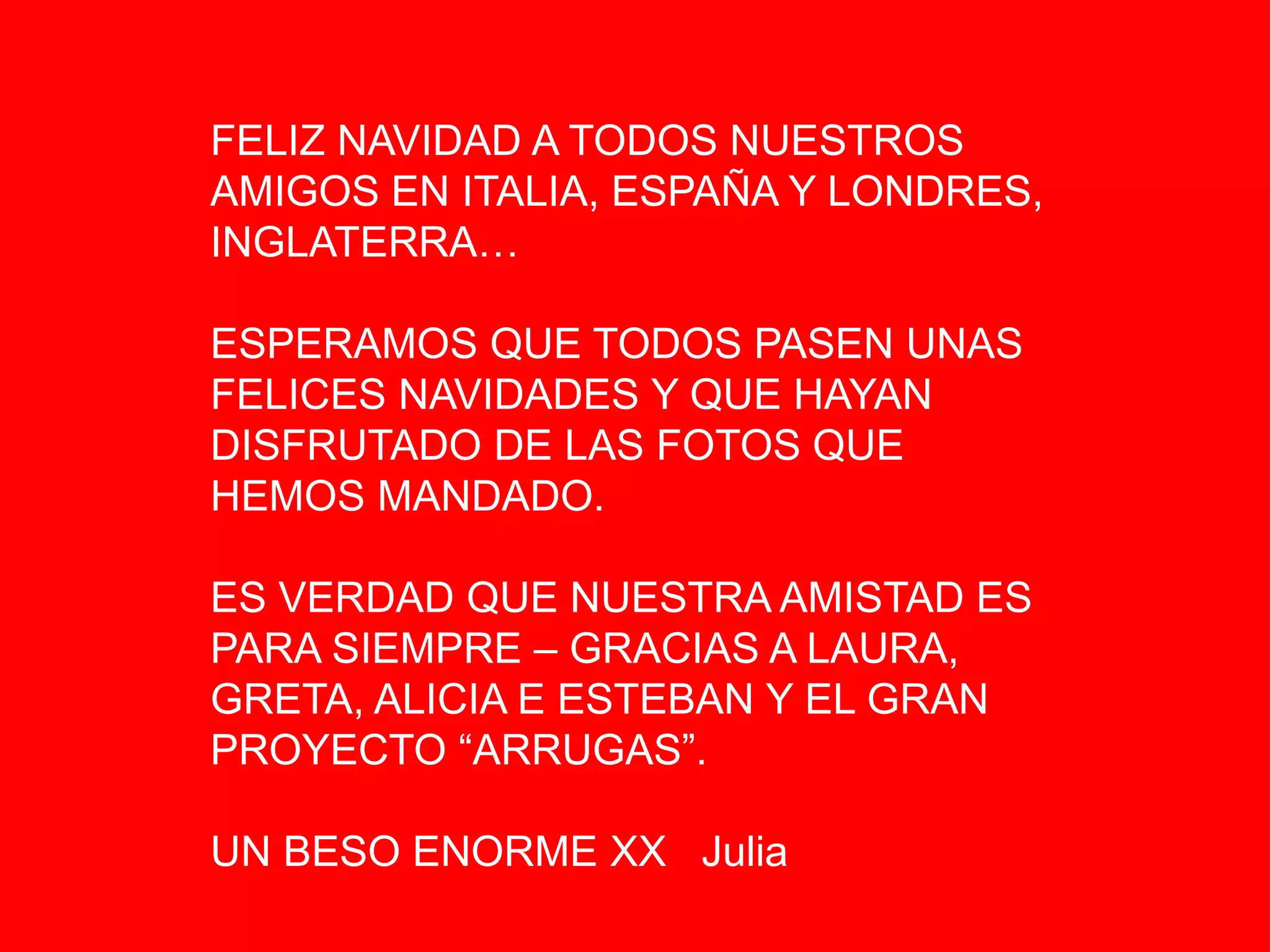 FELIZ NAVIDAD A TODOS NUESTROS
AMIGOS EN ITALIA, ESPAÑA Y LONDRES,
INGLATERRA…
ESPERAMOS QUE TODOS PASEN UNAS
FELICES NAVIDADES Y QUE HAYAN
DISFRUTADO DE LAS FOTOS QUE
HEMOS MANDADO.
ES VERDAD QUE NUESTRA AMISTAD ES
PARA SIEMPRE – GRACIAS A LAURA,
GRETA, ALICIA E ESTEBAN Y EL GRAN
PROYECTO “ARRUGAS”.
UN BESO ENORME XX Julia
 