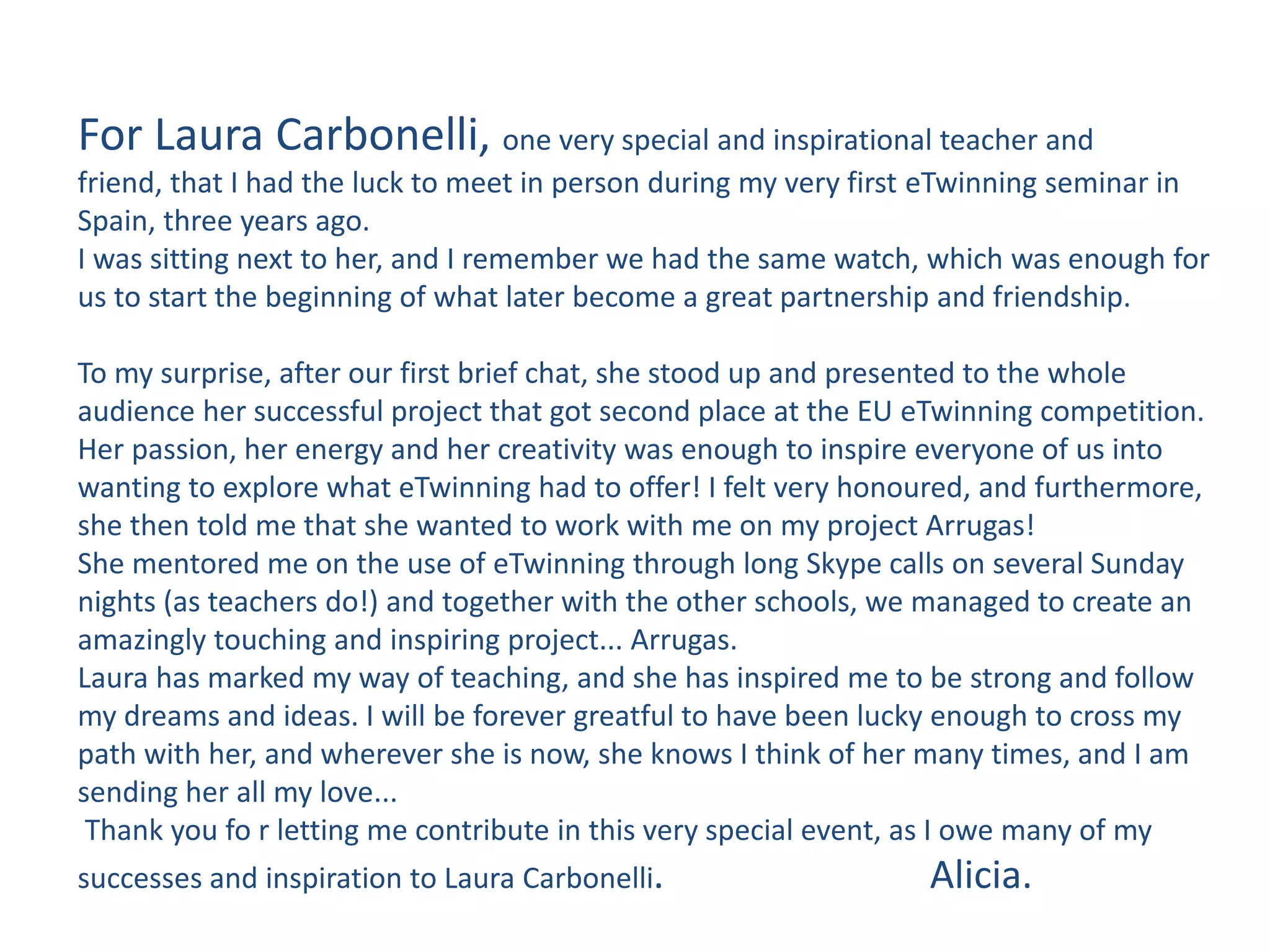 For Laura Carbonelli, one very special and inspirational teacher and
friend, that I had the luck to meet in person during my very first eTwinning seminar in
Spain, three years ago.
I was sitting next to her, and I remember we had the same watch, which was enough for
us to start the beginning of what later become a great partnership and friendship.
To my surprise, after our first brief chat, she stood up and presented to the whole
audience her successful project that got second place at the EU eTwinning competition.
Her passion, her energy and her creativity was enough to inspire everyone of us into
wanting to explore what eTwinning had to offer! I felt very honoured, and furthermore,
she then told me that she wanted to work with me on my project Arrugas!
She mentored me on the use of eTwinning through long Skype calls on several Sunday
nights (as teachers do!) and together with the other schools, we managed to create an
amazingly touching and inspiring project... Arrugas.
Laura has marked my way of teaching, and she has inspired me to be strong and follow
my dreams and ideas. I will be forever greatful to have been lucky enough to cross my
path with her, and wherever she is now, she knows I think of her many times, and I am
sending her all my love...
Thank you fo r letting me contribute in this very special event, as I owe many of my
successes and inspiration to Laura Carbonelli. Alicia.
 