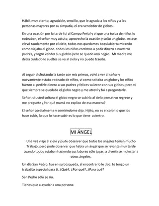 Hábil, muy atento, agradable, sencillo, que le agrada a los niños y a las
personas mayores por su simpatía, el era vendedor de globos.
En una ocasión por la tarde fui al Campo Ferial y vi que una turba de niños lo
rodeaban, el señor muy astuto, aprovecho la ocasión y soltó un globo, estese
elevó raudamente por el cielo, todos nos quedamos boquiabierta mirando
como viajaba el globo- todos los niños corrimos a pedir dinero a nuestros
padres, y logro vender sus globos pero se quedo uno negro. MI madre me
decía cuidado lo sueltes se va al cielo y no puedo traerlo.
Al seguir disfrutando la tarde con mis primos, volví a ver al señor y
nuevamente estaba rodeado de niños, vi como soltaba un globo y los niños
fueron a pedirle dinero a sus padres y felices salieron con sus globos, pero vi
que siempre se quedaba el globo negro y me atreví y fui a preguntarle.
Señor, si usted soltara el globo negro se subiría al cielo pensativo regrese y
me pregunte ¿Por qué mamá no explico de esa manera?
El señor cordialmente y sonriéndome dijo. Hijito, no es el color lo que los
hace subir, lo que lo hace subir es lo que tiene adentro.
MI ÁNGEL
Una vez viaje al cielo y pude observar que todos los ángeles tenían mucho
Trabajo, pero pude observar que había un ángel que se levanta muy tarde
cuando todos estaban haciendo sus labores sólo jugar, a divertirse molestar a
otros ángeles.
Un día San Pedro, fue en su búsqueda, al encontrarlo le dijo: te tengo un
trabajito especial para ti. ¿Qué?, ¿Por qué?, ¿Para qué?
San Pedro sólo se rio.
Tienes que a ayudar a una persona
 