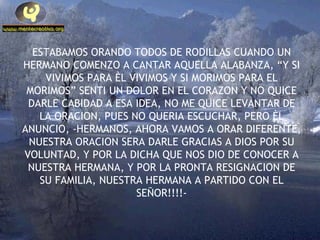 ESTABAMOS ORANDO TODOS DE RODILLAS CUANDO UN HERMANO COMENZO A CANTAR AQUELLA ALABANZA, “Y SI VIVIMOS PARA ÈL VIVIMOS Y SI MORIMOS PARA EL MORIMOS” SENTI UN DOLOR EN EL CORAZON Y NO QUICE DARLE CABIDAD A ESA IDEA, NO ME QUICE LEVANTAR DE LA ORACION, PUES NO QUERIA ESCUCHAR, PERO ÈL ANUNCIO, -HERMANOS, AHORA VAMOS A ORAR DIFERENTE, NUESTRA ORACION SERA DARLE GRACIAS A DIOS POR SU VOLUNTAD, Y POR LA DICHA QUE NOS DIO DE CONOCER A NUESTRA HERMANA, Y POR LA PRONTA RESIGNACION DE SU FAMILIA, NUESTRA HERMANA A PARTIDO CON EL SEÑOR!!!!- 