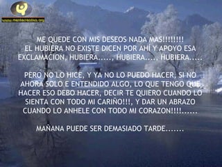 ME QUEDE CON MIS DESEOS NADA MAS!!!!!!!! EL HUBIERA NO EXISTE DICEN POR AHÍ Y APOYO ESA EXCLAMACION, HUBIERA....., HUBIERA...., HUBIERA..... PERO NO LO HICE, Y YA NO LO PUEDO HACER, SI NO AHORA SOLO E ENTENDIDO ALGO, LO QUE TENGO QUE HACER ESO DEBO HACER, DECIR TE QUIERO CUANDO LO SIENTA CON TODO MI CARIÑO!!!, Y DAR UN ABRAZO CUANDO LO ANHELE CON TODO MI CORAZON!!!!...... MAÑANA PUEDE SER DEMASIADO TARDE....... 