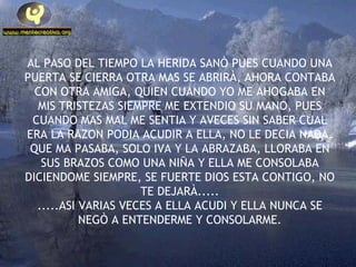 AL PASO DEL TIEMPO LA HERIDA SANÒ PUES CUANDO UNA PUERTA SE CIERRA OTRA MAS SE ABRIRÀ, AHORA CONTABA CON OTRA AMIGA, QUIEN CUANDO YO ME AHOGABA EN MIS TRISTEZAS SIEMPRE ME EXTENDIO SU MANO, PUES CUANDO MAS MAL ME SENTIA Y AVECES SIN SABER CUAL ERA LA RAZON PODIA ACUDIR A ELLA, NO LE DECIA NADA, QUE MA PASABA, SOLO IVA Y LA ABRAZABA, LLORABA EN SUS BRAZOS COMO UNA NIÑA Y ELLA ME CONSOLABA DICIENDOME SIEMPRE, SE FUERTE DIOS ESTA CONTIGO, NO TE DEJARÀ..... .....ASI VARIAS VECES A ELLA ACUDI Y ELLA NUNCA SE NEGÒ A ENTENDERME Y CONSOLARME. 