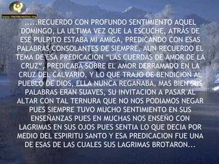 .....RECUERDO CON PROFUNDO SENTIMIENTO AQUEL DOMINGO, LA ULTIMA VEZ QUE LA ESCUCHE, ATRÁS DE ESE PULPITO ESTABA MI AMIGA, PREDICANDO CON ESAS PALABRAS CONSOLANTES DE SIEMPRE, AUN RECUERDO EL TEMA DE ESA PREDICACION “LAS CUERDAS DE AMOR DE LA CRUZ”, PREDICABA SOBRE EL AMOR DERRAMADO EN LA CRUZ DEL CALVARIO, Y LO QUE TRAJO DE BENDICION AL PUEBLO DE DIOS, ELLA NUNCA REGAÑABA, MAS BIEN SUS PALABRAS ERAN SUAVES, SU INVITACION A PASAR AL ALTAR CON TAL TERNURA QUE NO NOS PODIAMOS NEGAR PUES SIEMPRE TUVO MUCHO SENTIMIENTO EN SUS ENSEÑANZAS PUES EN MUCHAS NOS ENSEÑO CON LAGRIMAS EN SUS OJOS PUES SENTIA LO QUE DECIA POR MEDIO DEL ESPIRITU SANTO Y ESA PREDICACION FUE UNA DE ESAS DE LAS CUALES SUS LAGRIMAS BROTARON... 
