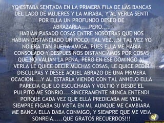 YO ESTABA SENTADA EN LA PRIMERA FILA DE LAS BANCAS DEL LADO DE MUJERES Y LA MIRABA, Y AL VERLA SENTI POR ELLA UN PROFUNDO DESEO DE ABRAZARLA,...PERO.... HABIAN PASADO COSAS ENTRE NOSOTRAS QUE NOS HABIAN DISTANCIADO UN POCO, TAL VEZ...SÌ TAL VEZ YO NO ERA TAN BUENA AMIGA, PUES ELLA ME HABIA CONSOLADO Y DESPUES NOS DISTANCIAMOS POR COSAS QUE NO VALIAN LA PENA, PERO EN ESE DOMINGO AL VERLA LE QUICE DECIR MUCHAS COSAS, LE QUICE PEDIR DISCULPAS Y DESEE AQUEL ABRAZO DE UNA PRIMERA OCACION....Y AL ESTARLA VIENDO CON TAL ANHELO ELLA PARECIA QUE LO ESCUCHABA Y VOLTIO Y DESDE EL PULPITO ME SONRIO....SINCERAMENTE NUNCA ENTENDI PORQUE CADA VEZ QUE ELLA PREDICABA ME VEIA, SIEMPRE FIGABA SU VISTA EN MI, AUNQUE ME CAMBIARA ME BANCA ELLA DABA CONMIGO, Y SIEMPRE QUE ME VEIA SONREIA.....QUE GRATOS RECUERDOS!!! 