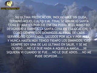 ....SU ULTIMA PREDICACION, INOLVIDABLE SIN DUDA, TERMINO AQUEL CULTO Y AL FINAL SE ANUNCIO SANTA CENA EL MARTES PORQUE ESE DIA PODIA IR EL MINISTRO DESIGNADO A DARNOS LA SANTA CENA EN ESA OCACION, Y COMO SIEMPRE LOS DOMINGOS AL FINAL DE CADA SERVICIO YO CORRIENDO, SALUDOS POR ACA Y POR ALLA, Y NUNCA HASTA HOY TENGO TIEMPO LOS DIMINGOS, CASI SIEMPRE SOY UNA DE LAS ULTIMAS EN SALIR, Y SE ME OLVIDÒ....NO LE DIJE NADA A AQUELLA AMIGA....NI SIQUIERA VI CUANDO SE FUE....NO LE DIJE ADIOS....NO ME PUDE DESPEDIR..... 