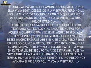 EL LUNES AL PASAR EN EL CAMION POR LA CALLE DONDE ELLA VIVIA SENTI DESEOS DE IR A VISITARLA PERO NO LO HICE, -TAL VEZ ESTA OCUPADA CON SUS QUEHACERES, A DE ESTAR DANDO DE CENAR Y YO LA INTERRUMPIRIA, MEJOR OTRO DIA-... EL MARTES ERA LA SANTA CENA, TENIA QUE LLEGAR TEMPRANO AL TEMPLO, Y AL PASAR DE NUEVO POR AQUELLA CUADRA OTRA VEZ SENTI AQUEL DESEO, Y NO ENTENDIA PORQUE, PERO DE VERDAD QUERIA VERLA, DESEE MUCHO BAJARME AHÍ E IR A SU CASA, PERO PENCE EN LA LOGICA, -ES MARTES, HOY HAY SANTA CENA, ELLA ES UNA SIERVA DE DIOS Y NO CREO QUE FALTE, LA VERE EN EL TEMPLO, DE SEGURO YA A DE ESTAR AHÍ, PUES YA VOY TARDE A CAUSA DEL TRABAJO, SI HOY LA VEO EN EL TEMPLO HOY LE DIRE LO QUE SIENTO, Y SI NO PUEDO HOY MAÑANA SI ME BAJO AQUÍ Y VOY A VISITARLA....- 
