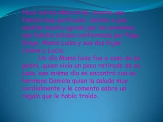 Hace varios años atrás, existía una
familia muy particular, debido a que
sentían mucho agrado por los animales,
esa familia estaba conformada por Papa
Diego, Mama Luisa y sus dos hijas
Liliana y Lucia.
      Un día Mama luisa fue a casa de su
padre, quien vivía un poco retirado de su
casa, ese mismo día se encontró con su
hermana Daniela quien la saludo muy
cordialmente y le comento sobre un
regalo que le había traído.
 
