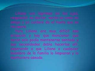 Liliana con lagrimas en los ojos,
respondió: no doctor, nerón es como mi
amigo y yo cuidare de el hasta que se
recupere.
   Para Liliana era muy difícil esa
situación y hay que mencionar que
nerón solo podía mantenerse sentado y
sus necesidades debía hacerlas allí,
esperando a que Liliana o cualquier
miembro de la familia lo limpiaran y lo
mantuviera aseado.
 