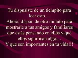 Tu dispusiste de un tiempito para
             leer esto....
Ahora, dispòn de otro minuto para
mostrarle a tus amigos y familiares
 que estàs pensando en ellos y que
      ellos significan algo....
Y que son importantes en tu vida!!!
 