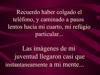 Recuerdo haber colgado el
   telèfono, y caminado a pasos
 lentos hacia mi cuarto, mi refúgio
             particular...

       Las imàgenes de mi
    juventud llegaron casi que
instantaneamente a mi mente...
 