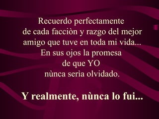 Recuerdo perfectamente
de cada facciòn y razgo del mejor
amigo que tuve en toda mi vida...
     En sus ojos la promesa
           de que YO
      nùnca serìa olvidado.

Y realmente, nùnca lo fui...
 
