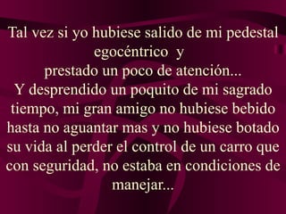 Tal vez si yo hubiese salido de mi pedestal egocéntrico  y   prestado un poco de atención... Y desprendido un poquito de mi sagrado tiempo, mi gran amigo no hubiese bebido hasta no aguantar mas y no hubiese botado su vida al perder el control de un carro que con seguridad, no estaba en condiciones de manejar... 