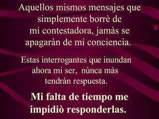 Aquellos mismos mensajes que simplemente borrè de mi contestadora, jamàs se apagaràn de mi conciencia.  Estas interrogantes que inundan ahora mi ser,  nùnca màs  tendràn respuesta. Mi falta de tiempo me impidiò responderlas.  