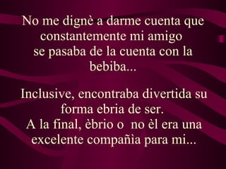 No me dignè a darme cuenta que constantemente mi amigo  se pasaba de la cuenta con la bebiba... Inclusive, encontraba divertida su forma ebria de ser.  A la final, èbrio o  no èl era una excelente compañìa para mi... 