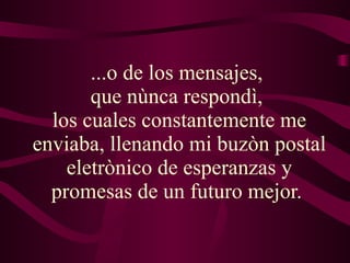 ...o de los mensajes,  que nùnca respondì,  los cuales constantemente me enviaba, llenando mi buzòn postal eletrònico de esperanzas y promesas de un futuro mejor.  
